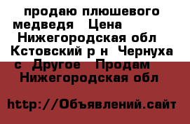 продаю плюшевого медведя › Цена ­ 3 000 - Нижегородская обл., Кстовский р-н, Чернуха с. Другое » Продам   . Нижегородская обл.